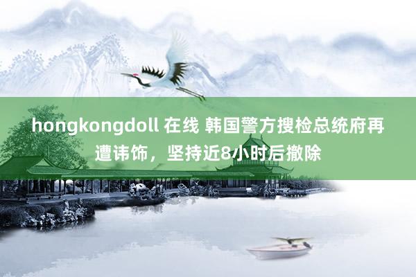hongkongdoll 在线 韩国警方搜检总统府再遭讳饰，坚持近8小时后撤除