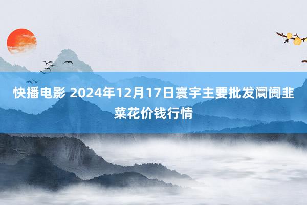 快播电影 2024年12月17日寰宇主要批发阛阓韭菜花价钱行情