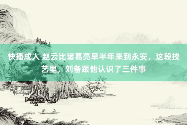 快播成人 赵云比诸葛亮早半年来到永安，这段技艺里，刘备跟他认识了三件事