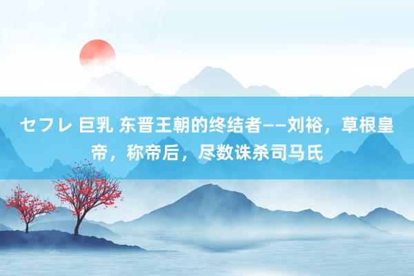 セフレ 巨乳 东晋王朝的终结者——刘裕，草根皇帝，称帝后，尽数诛杀司马氏
