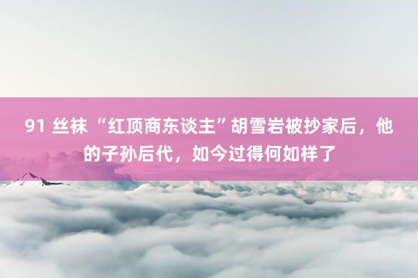 91 丝袜 “红顶商东谈主”胡雪岩被抄家后，他的子孙后代，如今过得何如样了