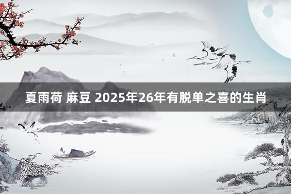 夏雨荷 麻豆 2025年26年有脱单之喜的生肖