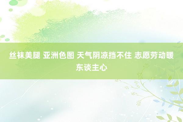 丝袜美腿 亚洲色图 天气阴凉挡不住 志愿劳动暖东谈主心