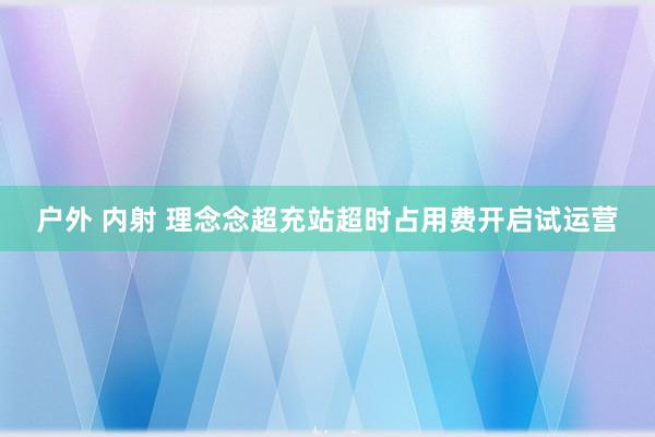 户外 内射 理念念超充站超时占用费开启试运营