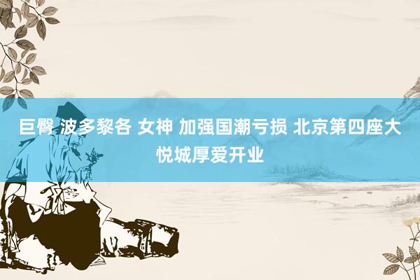 巨臀 波多黎各 女神 加强国潮亏损 北京第四座大悦城厚爱开业