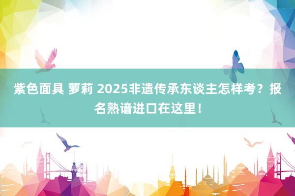紫色面具 萝莉 2025非遗传承东谈主怎样考？报名熟谙进口在这里！