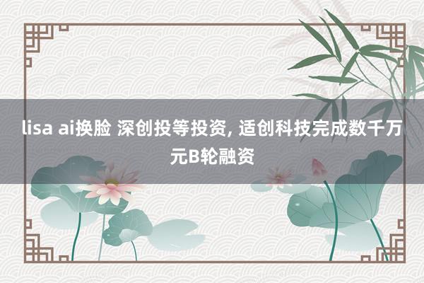 lisa ai换脸 深创投等投资， 适创科技完成数千万元B轮融资