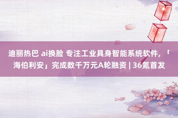 迪丽热巴 ai换脸 专注工业具身智能系统软件， 「海伯利安」完成数千万元A轮融资 | 36氪首发