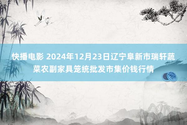 快播电影 2024年12月23日辽宁阜新市瑞轩蔬菜农副家具笼统批发市集价钱行情