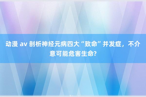 动漫 av 剖析神经元病四大“致命”并发症，不介意可能危害生命?