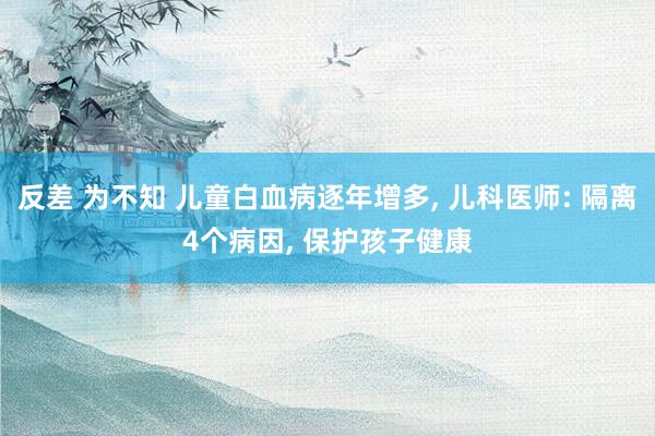 反差 为不知 儿童白血病逐年增多， 儿科医师: 隔离4个病因， 保护孩子健康