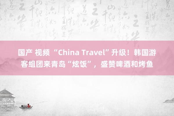 国产 视频 “China Travel”升级！韩国游客组团来青岛“炫饭”，盛赞啤酒和烤鱼