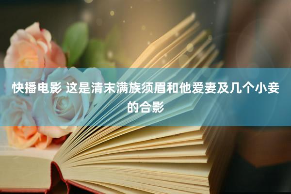 快播电影 这是清末满族须眉和他爱妻及几个小妾的合影