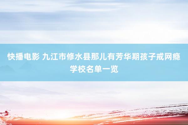 快播电影 九江市修水县那儿有芳华期孩子戒网瘾学校名单一览