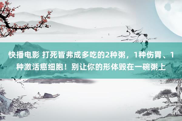 快播电影 打死皆弗成多吃的2种粥，1种伤胃、1种激活癌细胞！别让你的形体毁在一碗粥上