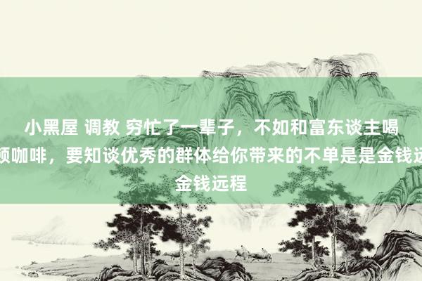 小黑屋 调教 穷忙了一辈子，不如和富东谈主喝一顿咖啡，要知谈优秀的群体给你带来的不单是是金钱远程