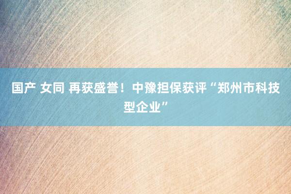 国产 女同 再获盛誉！中豫担保获评“郑州市科技型企业”