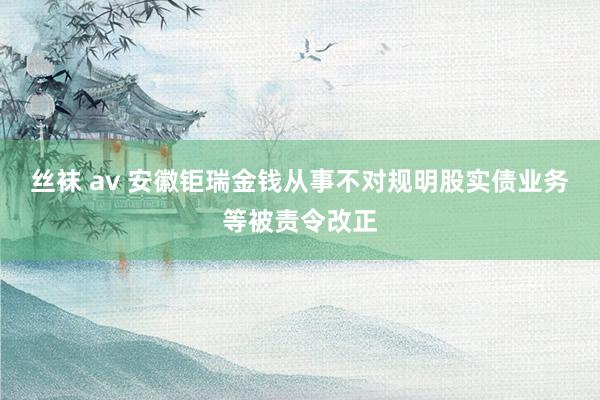 丝袜 av 安徽钜瑞金钱从事不对规明股实债业务等被责令改正
