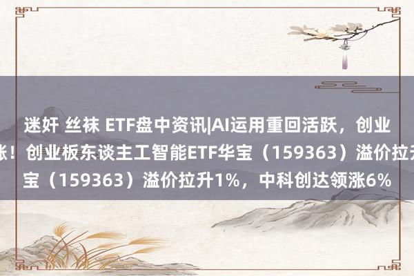 迷奸 丝袜 ETF盘中资讯|AI运用重回活跃，创业板东谈主工智能不时高涨！创业板东谈主工智能ETF华宝（159363）溢价拉升1%，中科创达领涨6%