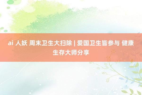 ai 人妖 周末卫生大扫除 | 爱国卫生皆参与 健康生存大师分享