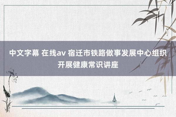 中文字幕 在线av 宿迁市铁路做事发展中心组织开展健康常识讲座