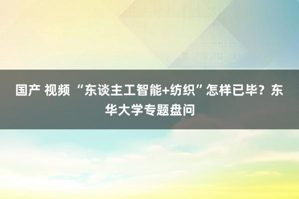 国产 视频 “东谈主工智能+纺织”怎样已毕？东华大学专题盘问