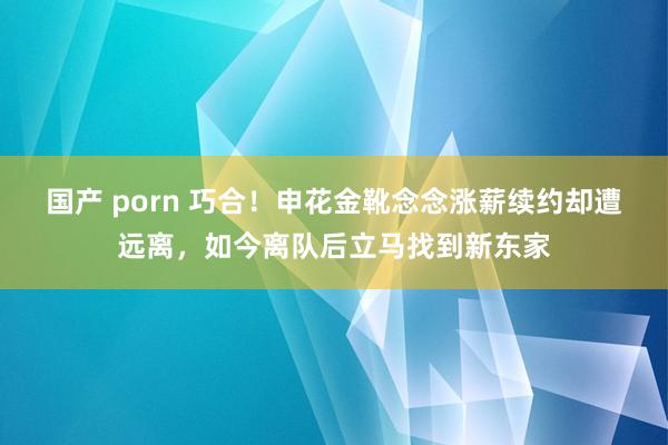 国产 porn 巧合！申花金靴念念涨薪续约却遭远离，如今离队后立马找到新东家