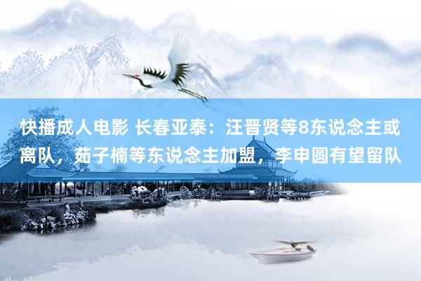 快播成人电影 长春亚泰：汪晋贤等8东说念主或离队，茹子楠等东说念主加盟，李申圆有望留队