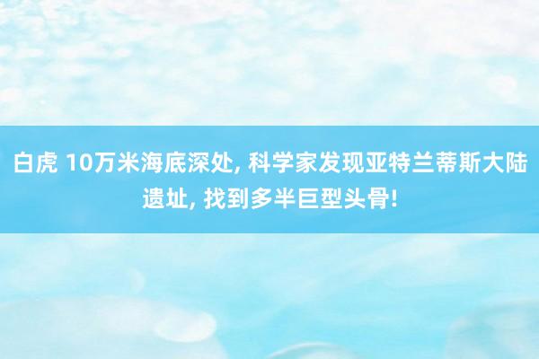 白虎 10万米海底深处， 科学家发现亚特兰蒂斯大陆遗址， 找到多半巨型头骨!