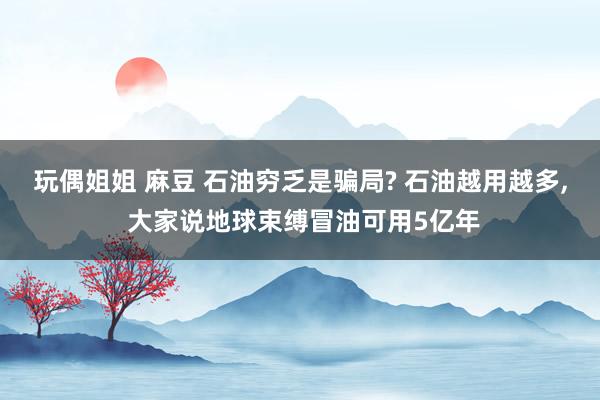 玩偶姐姐 麻豆 石油穷乏是骗局? 石油越用越多， 大家说地球束缚冒油可用5亿年