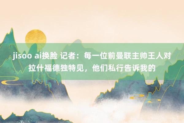 jisoo ai换脸 记者：每一位前曼联主帅王人对拉什福德独特见，他们私行告诉我的