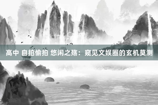 高中 自拍偷拍 悠闲之殇：窥见文娱圈的玄机莫测