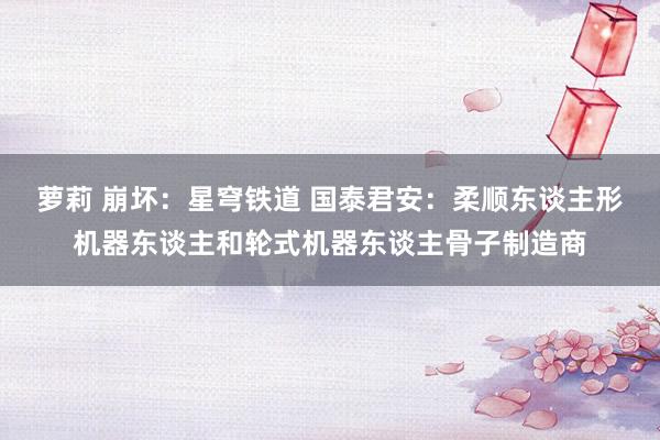 萝莉 崩坏：星穹铁道 国泰君安：柔顺东谈主形机器东谈主和轮式机器东谈主骨子制造商