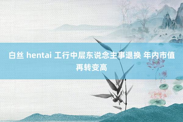 白丝 hentai 工行中层东说念主事退换 年内市值再转变高