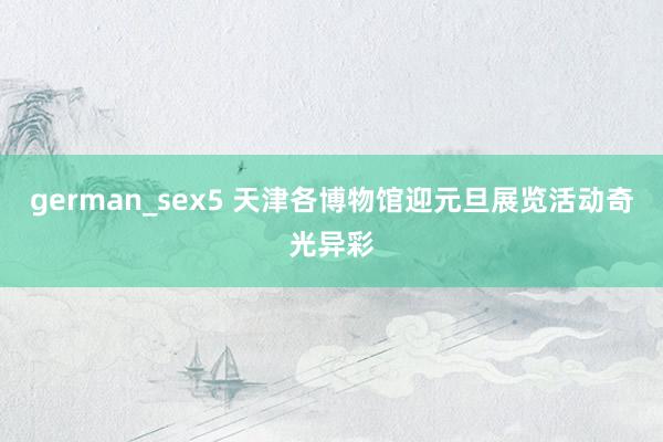german_sex5 天津各博物馆迎元旦展览活动奇光异彩