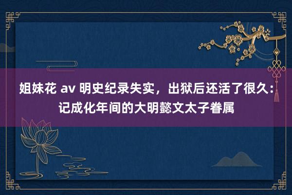 姐妹花 av 明史纪录失实，出狱后还活了很久：记成化年间的大明懿文太子眷属