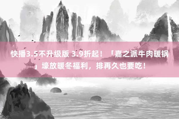 快播3.5不升级版 3.9折起！「嘉之派牛肉暖锅」壕放暖冬福利，排再久也要吃！