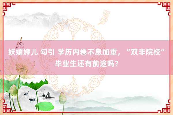 妖媚婷儿 勾引 学历内卷不息加重，“双非院校”毕业生还有前途吗？