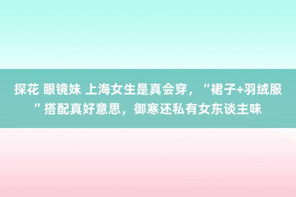 探花 眼镜妹 上海女生是真会穿，“裙子+羽绒服”搭配真好意思，御寒还私有女东谈主味