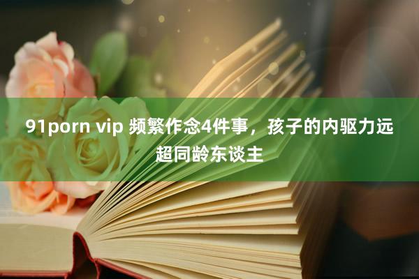 91porn vip 频繁作念4件事，孩子的内驱力远超同龄东谈主