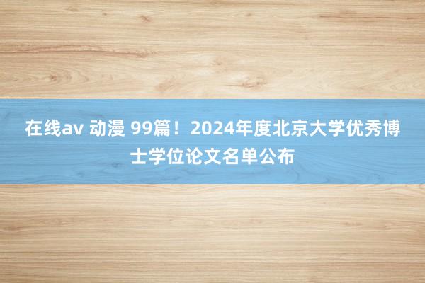 在线av 动漫 99篇！2024年度北京大学优秀博士学位论文名单公布