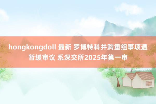 hongkongdoll 最新 罗博特科并购重组事项遭暂缓审议 系深交所2025年第一审