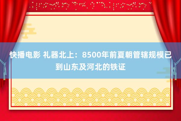 快播电影 礼器北上：8500年前夏朝管辖规模已到山东及河北的铁证