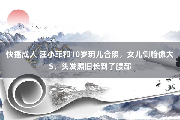 快播成人 汪小菲和10岁玥儿合照，女儿侧脸像大S，头发照旧长到了腰部