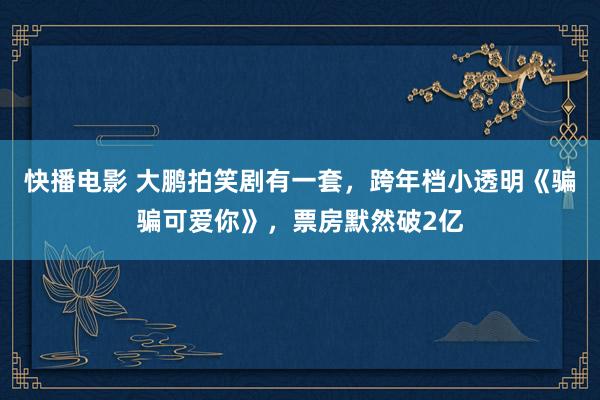 快播电影 大鹏拍笑剧有一套，跨年档小透明《骗骗可爱你》，票房默然破2亿