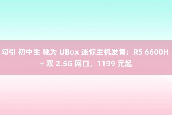 勾引 初中生 驰为 UBox 迷你主机发售：R5 6600H + 双 2.5G 网口，1199 元起
