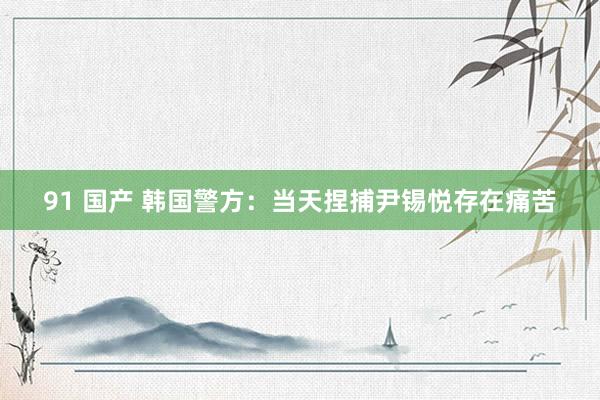 91 国产 韩国警方：当天捏捕尹锡悦存在痛苦