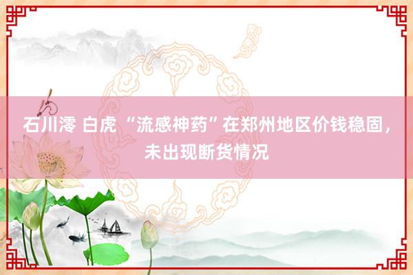 石川澪 白虎 “流感神药”在郑州地区价钱稳固，未出现断货情况