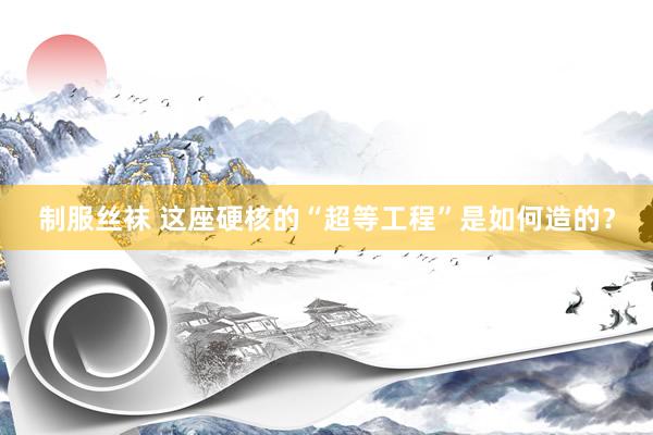 制服丝袜 这座硬核的“超等工程”是如何造的？