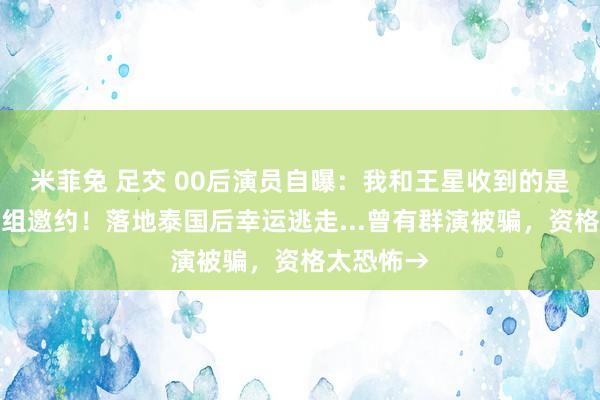 米菲兔 足交 00后演员自曝：我和王星收到的是消亡份剧组邀约！落地泰国后幸运逃走...曾有群演被骗，资格太恐怖→